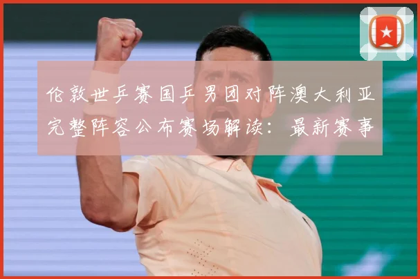 伦敦世乒赛国乒男团对阵澳大利亚完整阵容公布赛场解读：最新赛事动态与深度分析