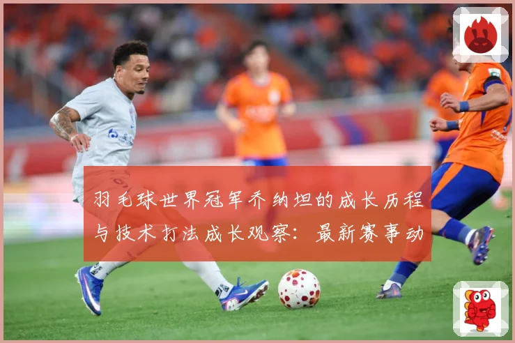羽毛球世界冠军乔纳坦的成长历程与技术打法成长观察：最新赛事动态与深度分析