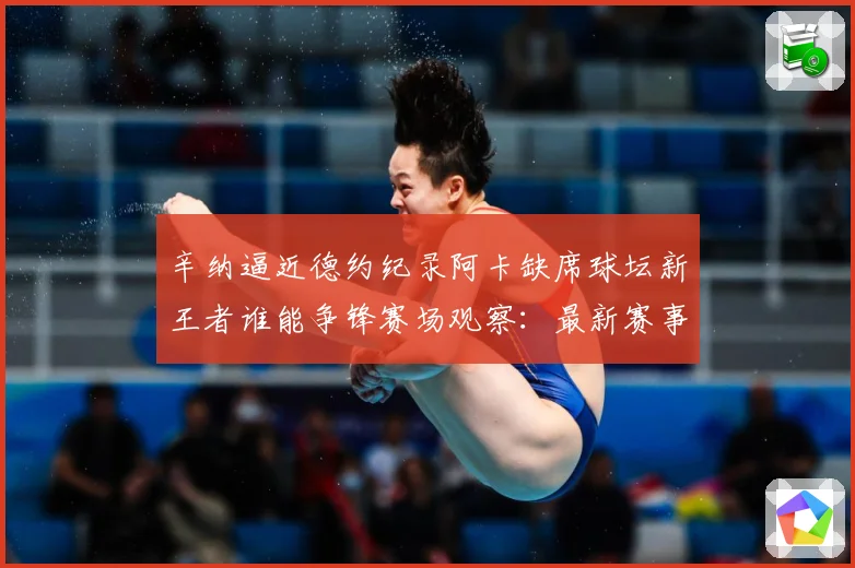 辛纳逼近德约纪录阿卡缺席球坛新王者谁能争锋赛场观察：最新赛事动态与深度分析