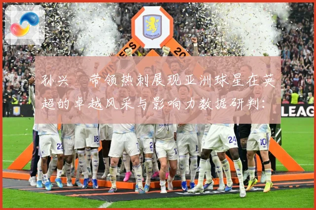 孙兴慜带领热刺展现亚洲球星在英超的卓越风采与影响力数据研判：最新赛事动态与深度分析