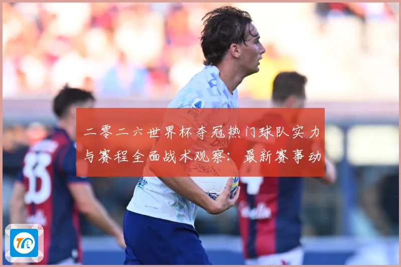 二零二六世界杯夺冠热门球队实力与赛程全面战术观察：最新赛事动态与深度分析