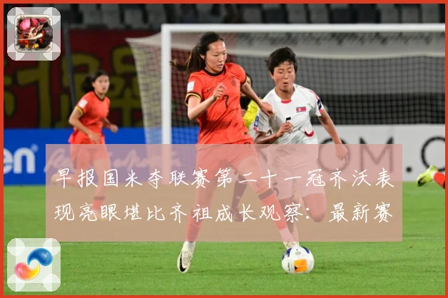 早报国米夺联赛第二十一冠齐沃表现亮眼堪比齐祖成长观察：最新赛事动态与深度分析