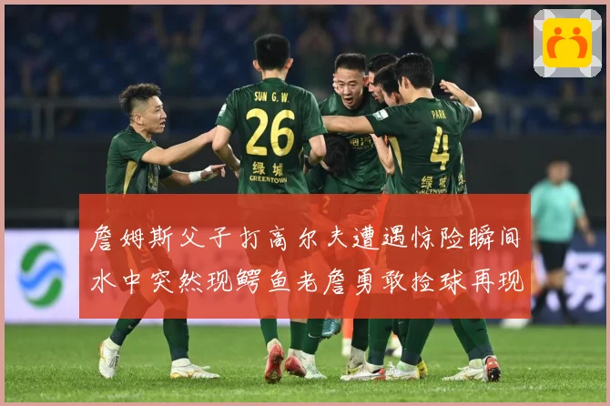 詹姆斯父子打高尔夫遭遇惊险瞬间水中突然现鳄鱼老詹勇敢捡球再现赛场复盘：最新赛事动态与深度分析