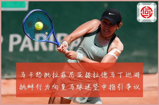 马卡怒批拉菲尼亚赫拉德马丁巡游挑衅行为向皇马球迷竖中指引争议赛事前瞻：最新赛事动态与深度分析