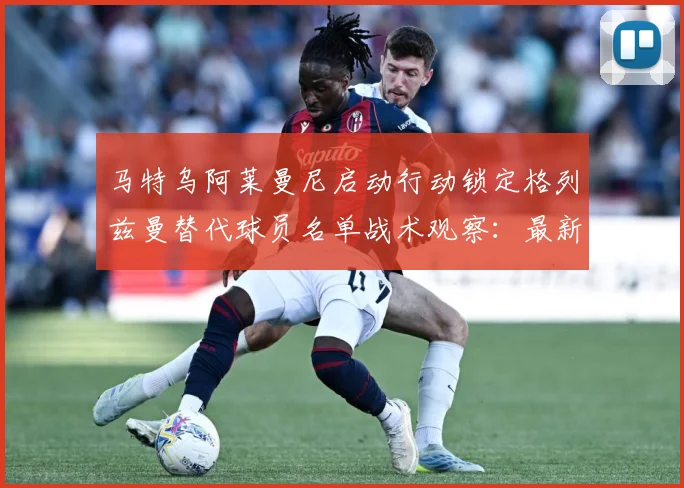 马特乌阿莱曼尼启动行动锁定格列兹曼替代球员名单战术观察：最新赛事动态与深度分析