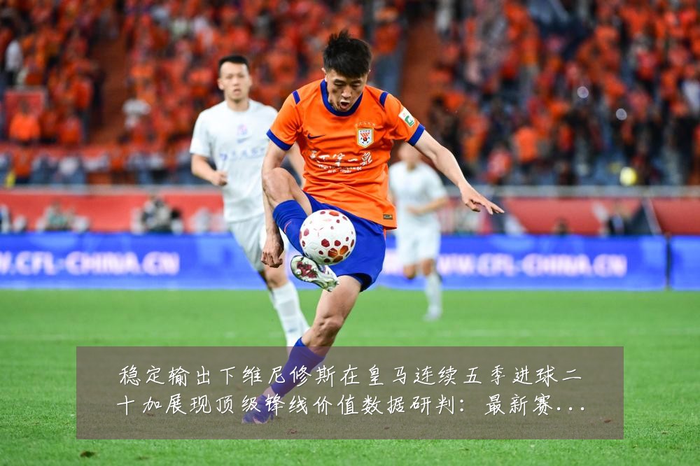 稳定输出下维尼修斯在皇马连续五季进球二十加展现顶级锋线价值数据研判:最新赛事动态与深度分析