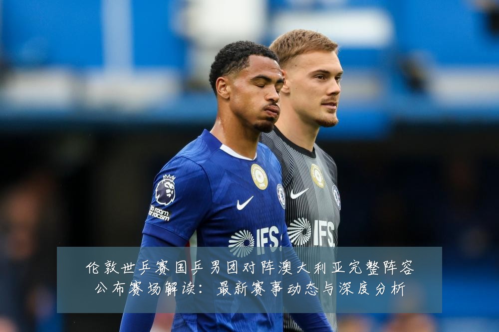 伦敦世乒赛国乒男团对阵澳大利亚完整阵容公布赛场解读:最新赛事动态与深度分析